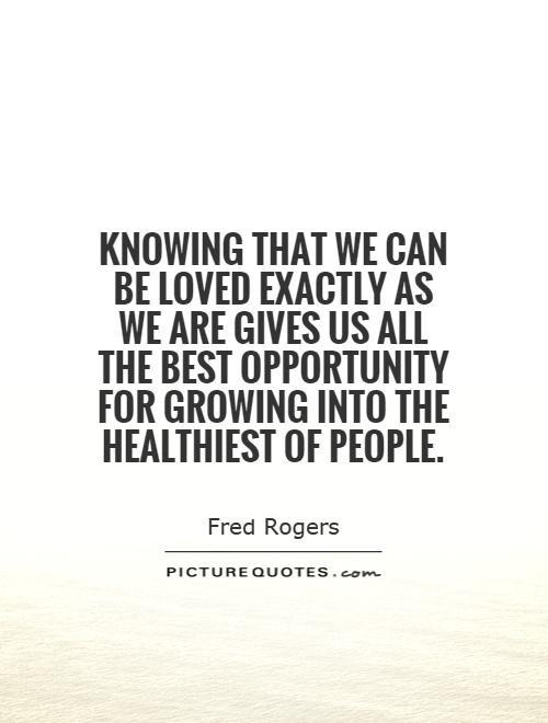 Knowing that we can be loved exactly as we are gives us all the best opportunity for growing into the healthiest of people Picture Quote #1