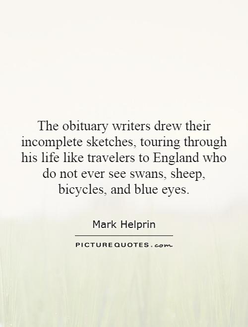The obituary writers drew their incomplete sketches, touring through his life like travelers to England who do not ever see swans, sheep, bicycles, and blue eyes Picture Quote #1