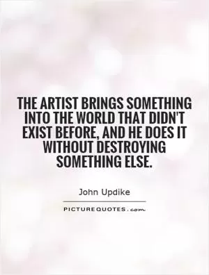 The artist brings something into the world that didn't exist before, and he does it without destroying something else Picture Quote #1