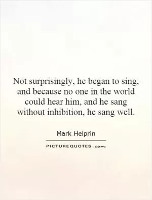 Not surprisingly, he began to sing, and because no one in the world could hear him, and he sang without inhibition, he sang well Picture Quote #1