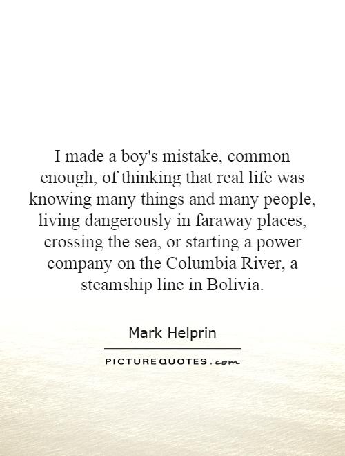 I made a boy's mistake, common enough, of thinking that real life was knowing many things and many people, living dangerously in faraway places, crossing the sea, or starting a power company on the Columbia River, a steamship line in Bolivia Picture Quote #1