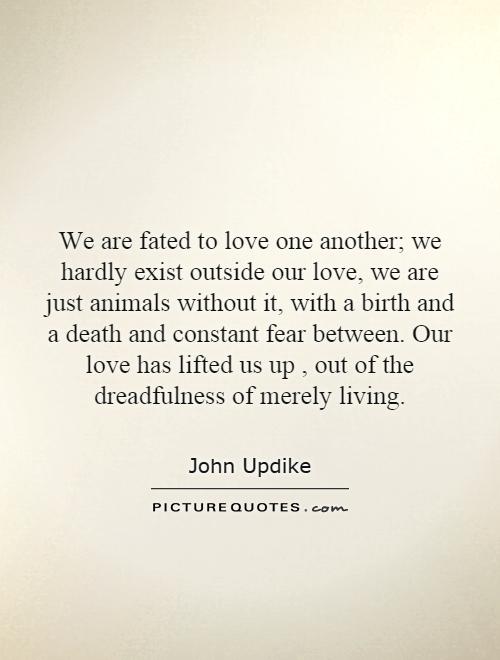 We are fated to love one another; we hardly exist outside our love, we are just animals without it, with a birth and a death and constant fear between. Our love has lifted us up, out of the dreadfulness of merely living Picture Quote #1