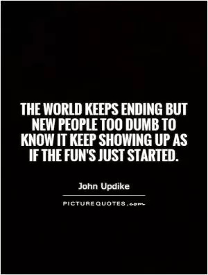 The world keeps ending but new people too dumb to know it keep showing up as if the fun's just started Picture Quote #1