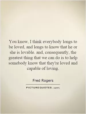You know, I think everybody longs to be loved, and longs to know that he or she is lovable. and, consequently, the greatest thing that we can do is to help somebody know that they're loved and capable of loving Picture Quote #1