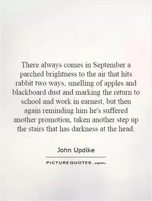 There always comes in September a parched brightness to the air that hits rabbit two ways, smelling of apples and blackboard dust and marking the return to school and work in earnest, but then again reminding him he's suffered another promotion, taken another step up the stairs that has darkness at the head Picture Quote #1
