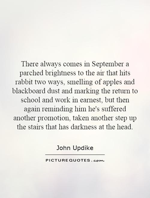 There always comes in September a parched brightness to the air that hits rabbit two ways, smelling of apples and blackboard dust and marking the return to school and work in earnest, but then again reminding him he's suffered another promotion, taken another step up the stairs that has darkness at the head Picture Quote #1