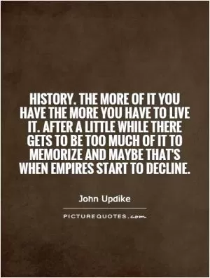 History. The more of it you have the more you have to live it. After a little while there gets to be too much of it to memorize and maybe that's when empires start to decline Picture Quote #1