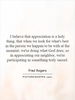 I believe that appreciation is a holy thing, that when we look for what's best in the person we happen to be with at the moment, we're doing what God does; so in appreciating our neighbor, we're participating in something truly sacred Picture Quote #1