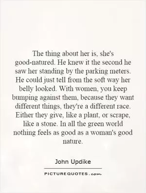 The thing about her is, she's good-natured. He knew it the second he saw her standing by the parking meters. He could just tell from the soft way her belly looked. With women, you keep bumping against them, because they want different things, they're a different race. Either they give, like a plant, or scrape, like a stone. In all the green world nothing feels as good as a woman's good nature Picture Quote #1