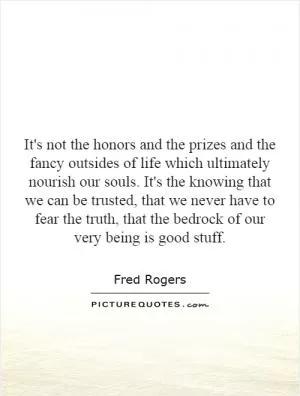 It's not the honors and the prizes and the fancy outsides of life which ultimately nourish our souls. It's the knowing that we can be trusted, that we never have to fear the truth, that the bedrock of our very being is good stuff Picture Quote #1