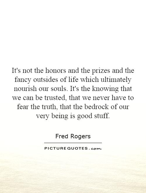 It's not the honors and the prizes and the fancy outsides of life which ultimately nourish our souls. It's the knowing that we can be trusted, that we never have to fear the truth, that the bedrock of our very being is good stuff Picture Quote #1