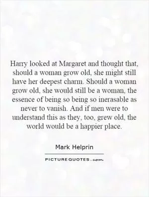 Harry looked at Margaret and thought that, should a woman grow old, she might still have her deepest charm. Should a woman grow old, she would still be a woman, the essence of being so being so inerasable as never to vanish. And if men were to understand this as they, too, grew old, the world would be a happier place Picture Quote #1