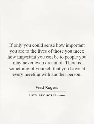 If only you could sense how important you are to the lives of those you meet; how important you can be to people you may never even dream of. There is something of yourself that you leave at every meeting with another person Picture Quote #1