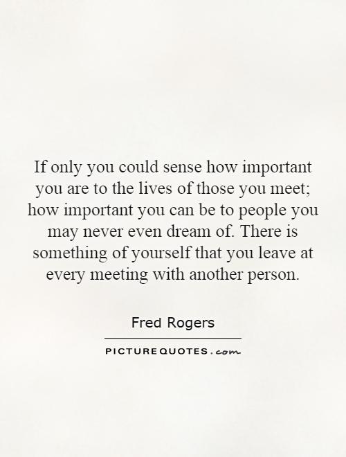 If only you could sense how important you are to the lives of those you meet; how important you can be to people you may never even dream of. There is something of yourself that you leave at every meeting with another person Picture Quote #1
