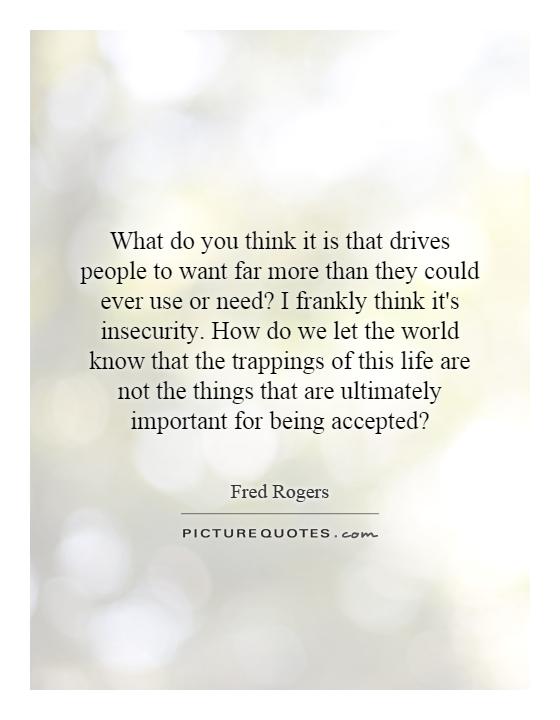 What do you think it is that drives people to want far more than they could ever use or need? I frankly think it's insecurity. How do we let the world know that the trappings of this life are not the things that are ultimately important for being accepted? Picture Quote #1