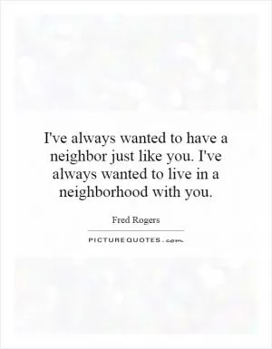 I've always wanted to have a neighbor just like you. I've always wanted to live in a neighborhood with you Picture Quote #1