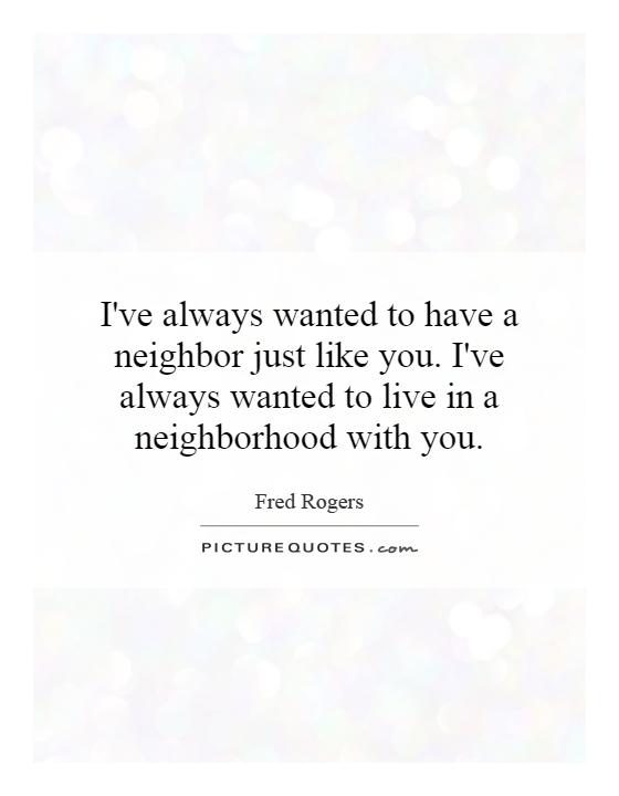 I've always wanted to have a neighbor just like you. I've always wanted to live in a neighborhood with you Picture Quote #1