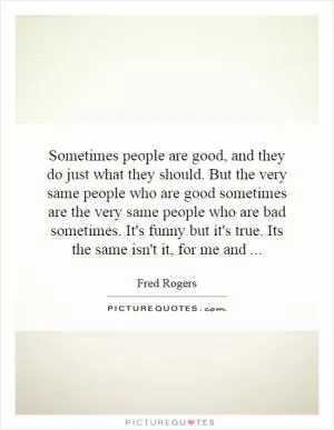 Sometimes people are good, and they do just what they should. But the very same people who are good sometimes are the very same people who are bad sometimes. It's funny but it's true. Its the same isn't it, for me and Picture Quote #1