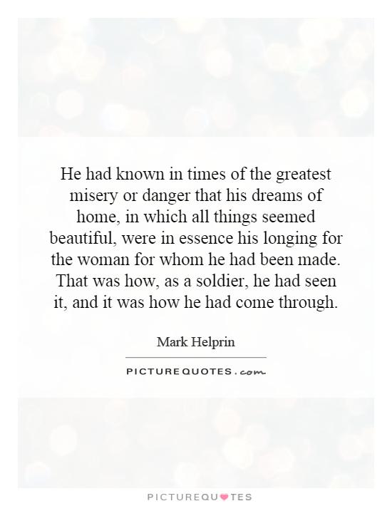 He had known in times of the greatest misery or danger that his dreams of home, in which all things seemed beautiful, were in essence his longing for the woman for whom he had been made. That was how, as a soldier, he had seen it, and it was how he had come through Picture Quote #1