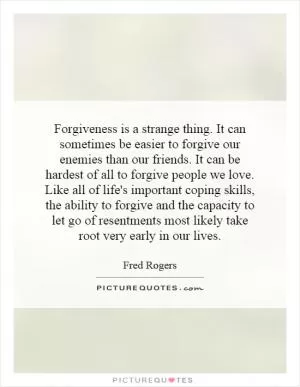 Forgiveness is a strange thing. It can sometimes be easier to forgive our enemies than our friends. It can be hardest of all to forgive people we love. Like all of life's important coping skills, the ability to forgive and the capacity to let go of resentments most likely take root very early in our lives Picture Quote #1