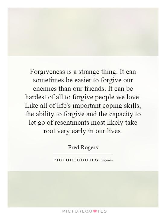 Forgiveness is a strange thing. It can sometimes be easier to forgive our enemies than our friends. It can be hardest of all to forgive people we love. Like all of life's important coping skills, the ability to forgive and the capacity to let go of resentments most likely take root very early in our lives Picture Quote #1