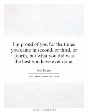 I'm proud of you for the times you came in second, or third, or fourth, but what you did was the best you have ever done Picture Quote #1