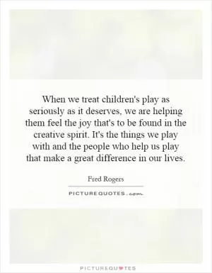 When we treat children's play as seriously as it deserves, we are helping them feel the joy that's to be found in the creative spirit. It's the things we play with and the people who help us play that make a great difference in our lives Picture Quote #1