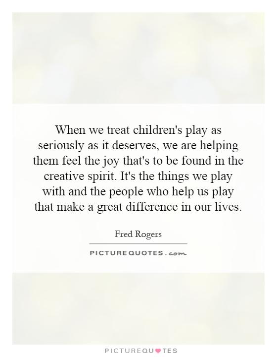 When we treat children's play as seriously as it deserves, we are helping them feel the joy that's to be found in the creative spirit. It's the things we play with and the people who help us play that make a great difference in our lives Picture Quote #1