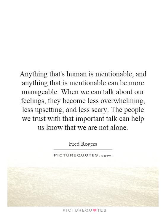 Anything that's human is mentionable, and anything that is mentionable can be more manageable. When we can talk about our feelings, they become less overwhelming, less upsetting, and less scary. The people we trust with that important talk can help us know that we are not alone Picture Quote #1