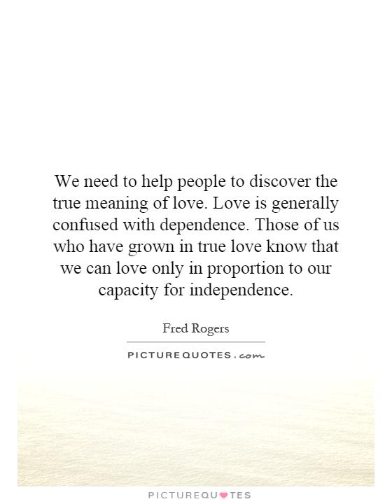 We need to help people to discover the true meaning of love. Love is generally confused with dependence. Those of us who have grown in true love know that we can love only in proportion to our capacity for independence Picture Quote #1