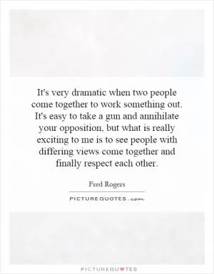 It's very dramatic when two people come together to work something out. It's easy to take a gun and annihilate your opposition, but what is really exciting to me is to see people with differing views come together and finally respect each other Picture Quote #1