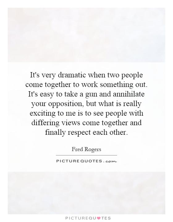 It's very dramatic when two people come together to work something out. It's easy to take a gun and annihilate your opposition, but what is really exciting to me is to see people with differing views come together and finally respect each other Picture Quote #1