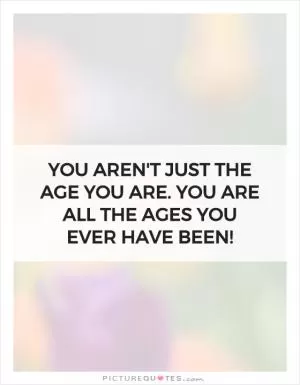 You aren't just the age you are. You are all the ages you ever have been! Picture Quote #1