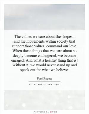 The values we care about the deepest, and the movements within society that support those values, command our love. When those things that we care about so deeply become endangered, we become enraged. And what a healthy thing that is! Without it, we would never stand up and speak out for what we believe Picture Quote #1