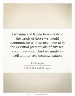 Listening and trying to understand the needs of those we would communicate with seems to me to be the essential prerequisite of any real communication. And we might as well aim for real communication Picture Quote #1