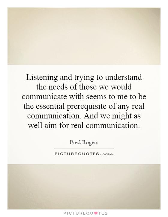 Listening and trying to understand the needs of those we would communicate with seems to me to be the essential prerequisite of any real communication. And we might as well aim for real communication Picture Quote #1