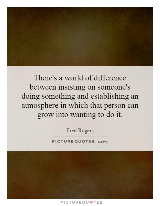 There's a world of difference between insisting on someone's doing something and establishing an atmosphere in which that person can grow into wanting to do it Picture Quote #1
