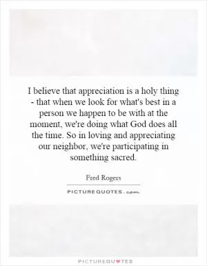 I believe that appreciation is a holy thing - that when we look for what's best in a person we happen to be with at the moment, we're doing what God does all the time. So in loving and appreciating our neighbor, we're participating in something sacred Picture Quote #1