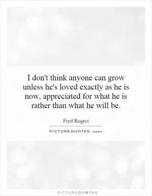 I don't think anyone can grow unless he's loved exactly as he is now, appreciated for what he is rather than what he will be Picture Quote #1