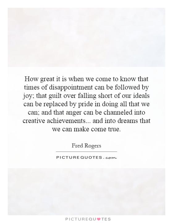 How great it is when we come to know that times of disappointment can be followed by joy; that guilt over falling short of our ideals can be replaced by pride in doing all that we can; and that anger can be channeled into creative achievements... and into dreams that we can make come true Picture Quote #1
