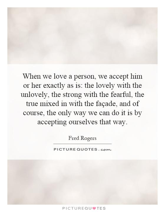 When we love a person, we accept him or her exactly as is: the lovely with the unlovely, the strong with the fearful, the true mixed in with the façade, and of course, the only way we can do it is by accepting ourselves that way Picture Quote #1