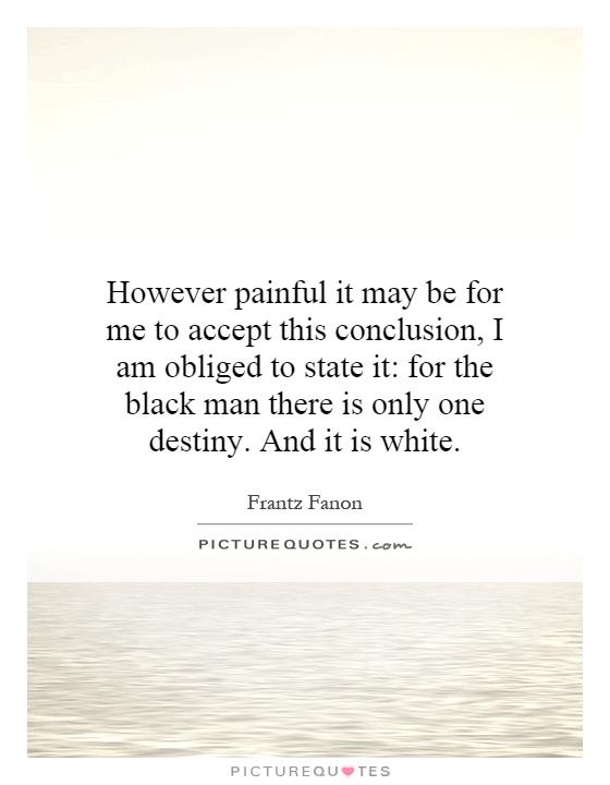 However painful it may be for me to accept this conclusion, I am obliged to state it: for the black man there is only one destiny. And it is white Picture Quote #1