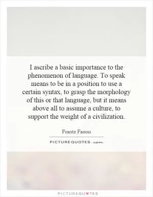 I ascribe a basic importance to the phenomenon of language. To speak means to be in a position to use a certain syntax, to grasp the morphology of this or that language, but it means above all to assume a culture, to support the weight of a civilization Picture Quote #1