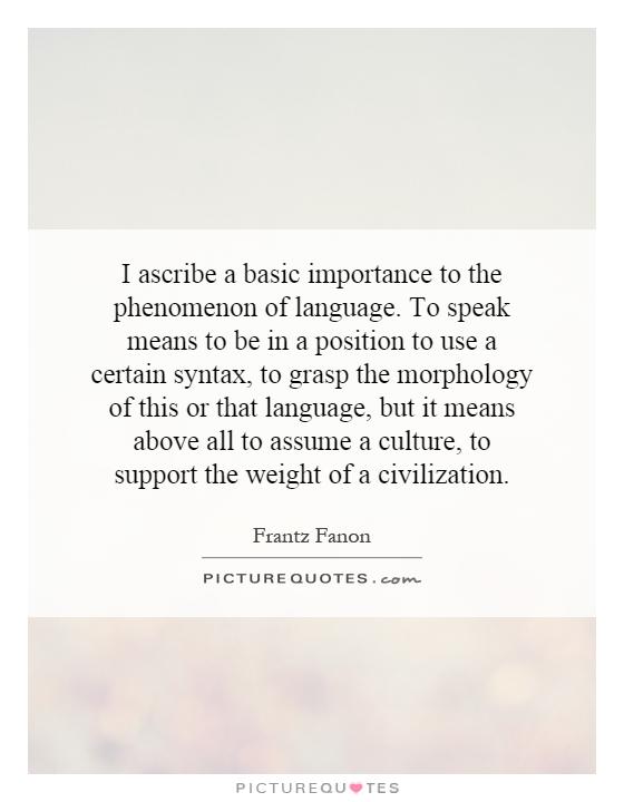 I ascribe a basic importance to the phenomenon of language. To speak means to be in a position to use a certain syntax, to grasp the morphology of this or that language, but it means above all to assume a culture, to support the weight of a civilization Picture Quote #1