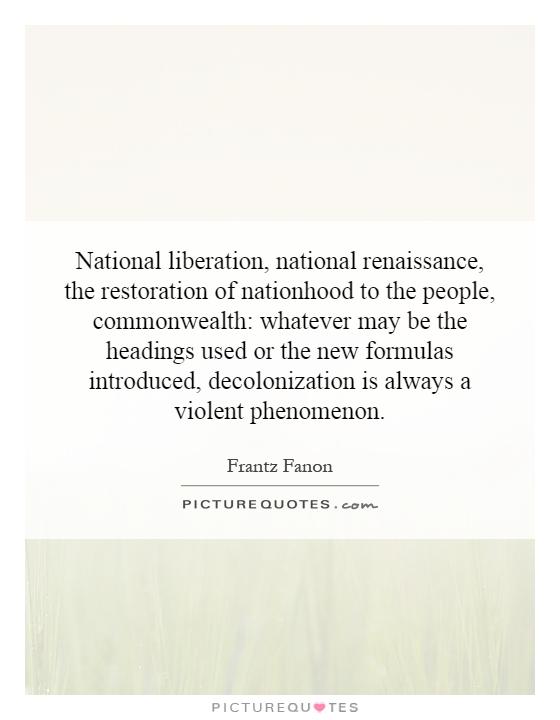 National liberation, national renaissance, the restoration of nationhood to the people, commonwealth: whatever may be the headings used or the new formulas introduced, decolonization is always a violent phenomenon Picture Quote #1