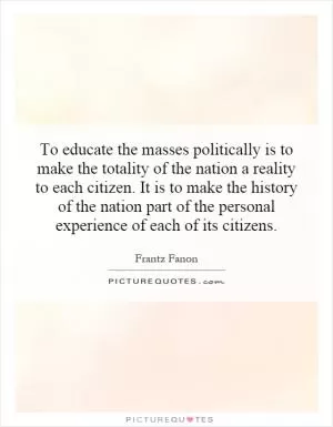 To educate the masses politically is to make the totality of the nation a reality to each citizen. It is to make the history of the nation part of the personal experience of each of its citizens Picture Quote #1