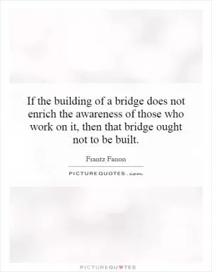 If the building of a bridge does not enrich the awareness of those who work on it, then that bridge ought not to be built Picture Quote #1
