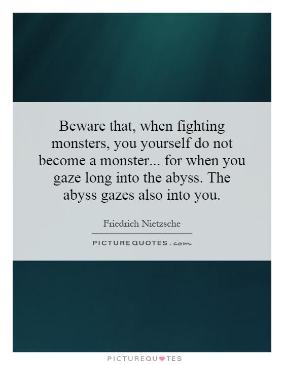 Beware that, when fighting monsters, you yourself do not become a monster... for when you gaze long into the abyss. The abyss gazes also into you Picture Quote #1