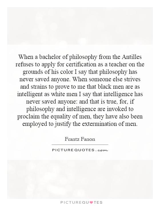 When a bachelor of philosophy from the Antilles refuses to apply for certification as a teacher on the grounds of his color I say that philosophy has never saved anyone. When someone else strives and strains to prove to me that black men are as intelligent as white men I say that intelligence has never saved anyone: and that is true, for, if philosophy and intelligence are invoked to proclaim the equality of men, they have also been employed to justify the extermination of men Picture Quote #1