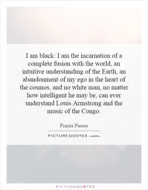 I am black: I am the incarnation of a complete fusion with the world, an intuitive understanding of the Earth, an abandonment of my ego in the heart of the cosmos, and no white man, no matter how intelligent he may be, can ever understand Louis Armstrong and the music of the Congo Picture Quote #1